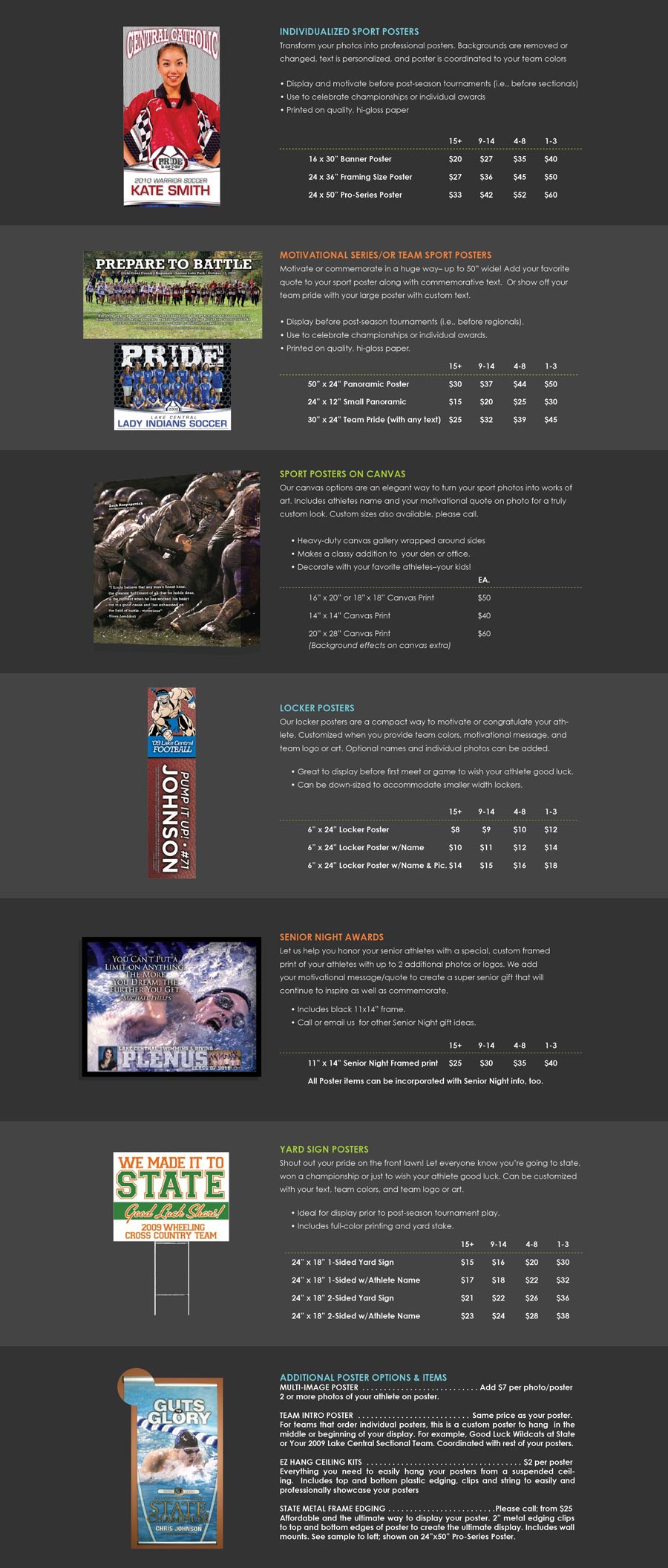 INdivIDUAliZED SPORT POSTERS Transform your photos into professional posters. Backgrounds are removed or changed, text is personalized, and poster is coordinated to your team colors  � Display and motivate before post-season tournaments (i.e., before sectionals) � Use to celebrate championships or individual awards � Printed on quality, hi-gloss paper  MOTIVATIONAL SERIES/OR TEAM SPORT POSTERS Motivate or commemorate in a huge way� up to 50� wide! Add your favorite quote to your sport poster along with commemorative text.  Or show off your team pride with your large poster with custom text.  � Display before post-season tournaments (i.e., before regionals). � Use to celebrate championships or individual awards. � Printed on quality, hi-gloss paper.  SPORT POSTERS ON CANVAS Our canvas options are an elegant way to turn your sport photos into works of art. Includes athletes name and your motivational quote on photo for a truly custom look. Custom sizes also available, please call.  � Heavy-duty canvas gallery wrapped around sides � Makes a classy addition to  your den or office. � Decorate with your favorite athletes�your kids! LOCKER POSTERS Our locker posters are a compact way to motivate or congratulate your athlete. Customized when you provide team colors, motivational message, and team logo or art. Optional names and individual photos can be added.  � Great to display before first meet or game to wish your athlete good luck. � Can be down-sized to accommodate smaller width lockers. SENIOR NIGHT AWARDS Let us help you honor your senior athletes with a special, custom framed print of your athletes with up to 2 additional photos or logos. We add your motivational message/quote to create a super senior gift that will continue to inspire as well as commemorate.  � Includes black 11x14� frame. � Call or email us  for other Senior Night gift ideas.  YARD SIGN POSTERS Shout out your pride on the front lawn! Let everyone know you�re going to state, won a championship or just to wish your athlete good luck. Can be customized with your text, team colors, and team logo or art.  � Ideal for display prior to post-season tournament play. � Includes full-color printing and yard stake.   ADDITIONAL POSTER OPTIONS & ITEMS Multi-Image Poster     Add $7 per photo/poster 2 or more photos of your athlete on poster.  Team Intro Poster     Same price as your poster. For teams that order individual posters, this is a custom poster to hang  in the middle or beginning of your display. For example, Good Luck Wildcats at State or Your 2009 Lake Central Sectional Team. Coordinated with rest of your posters.  EZ HANG CEIliNG KITS      $2 per poster Everything you need to easily hang your posters from a suspended ceiling.  Includes top and bottom plastic edging, clips and string to easily and professionally showcase your posters  STATE METAL FRAME EDGING     Please call; from $25 Affordable and the ultimate way to display your poster. 2� metal edging clips to top and bottom edges of poster to create the ultimate display. Includes wall mounts. See sample to left; shown on 24�x50� Pro-Series Poster.
